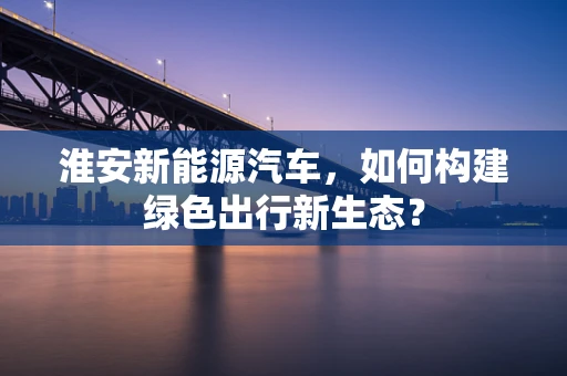 淮安新能源汽车，如何构建绿色出行新生态？