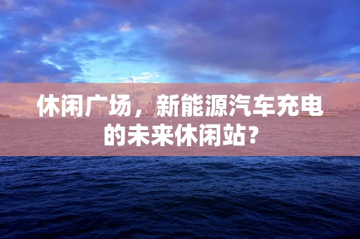 休闲广场，新能源汽车充电的未来休闲站？