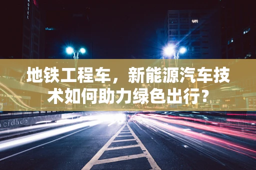 地铁工程车，新能源汽车技术如何助力绿色出行？
