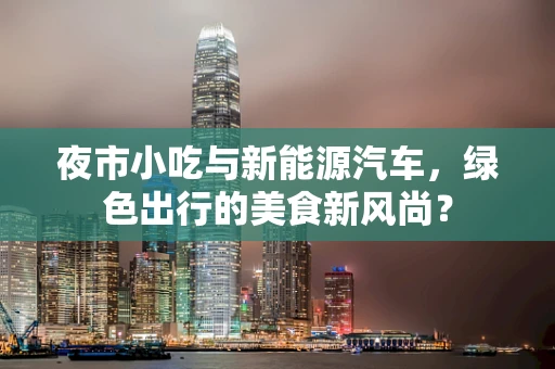 夜市小吃与新能源汽车，绿色出行的美食新风尚？