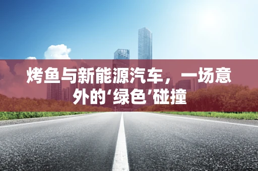 烤鱼与新能源汽车，一场意外的‘绿色’碰撞