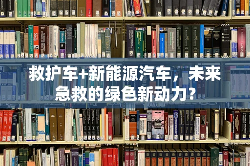 救护车+新能源汽车，未来急救的绿色新动力？