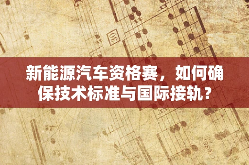 新能源汽车资格赛，如何确保技术标准与国际接轨？
