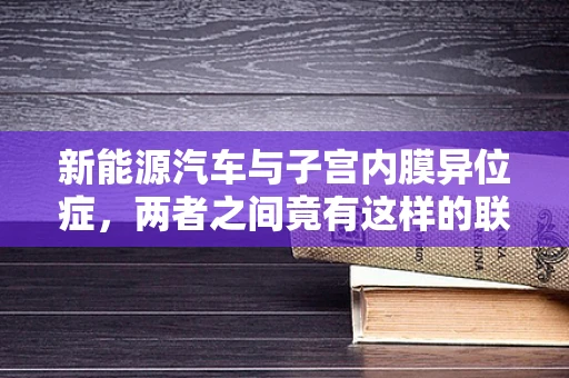 新能源汽车与子宫内膜异位症，两者之间竟有这样的联系？