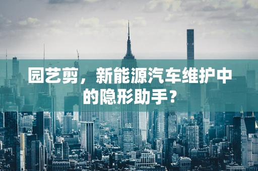 园艺剪，新能源汽车维护中的隐形助手？