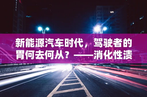 新能源汽车时代，驾驶者的胃何去何从？——消化性溃疡的隐形威胁