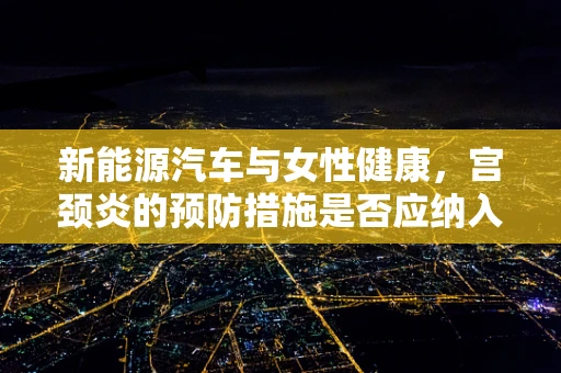 新能源汽车与女性健康，宫颈炎的预防措施是否应纳入日常出行指南？