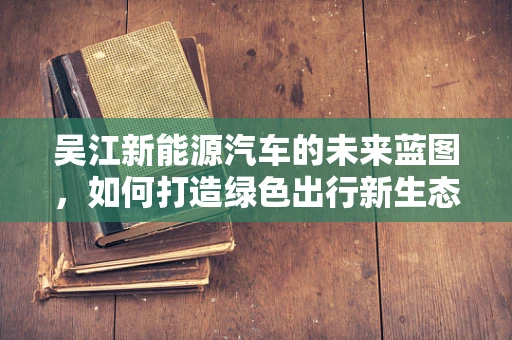 吴江新能源汽车的未来蓝图，如何打造绿色出行新生态？