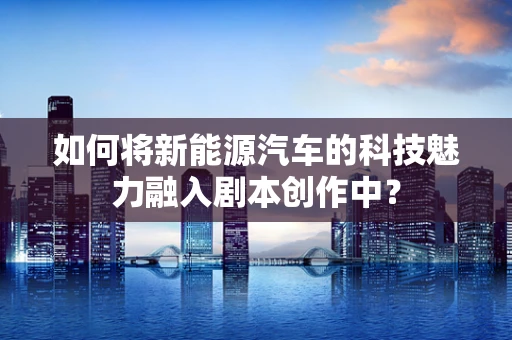 如何将新能源汽车的科技魅力融入剧本创作中？
