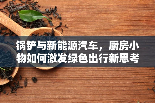 锅铲与新能源汽车，厨房小物如何激发绿色出行新思考？