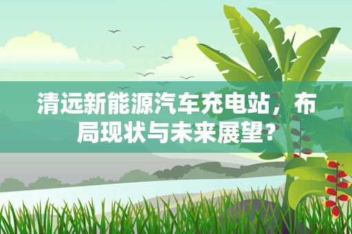 清远新能源汽车充电站，布局现状与未来展望？
