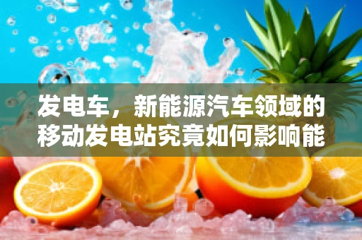 发电车，新能源汽车领域的移动发电站究竟如何影响能源布局？