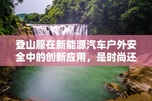 登山服在新能源汽车户外安全中的创新应用，是时尚还是必需？