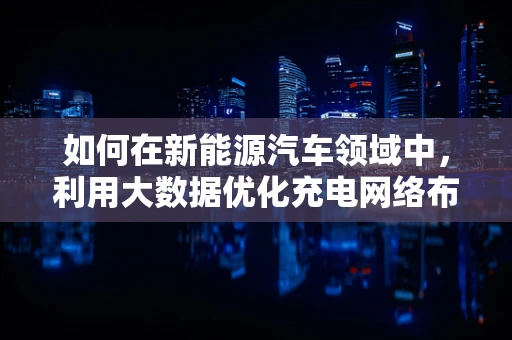 如何在新能源汽车领域中，利用大数据优化充电网络布局？