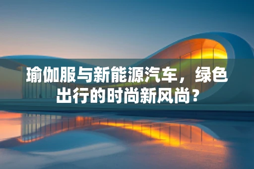 瑜伽服与新能源汽车，绿色出行的时尚新风尚？