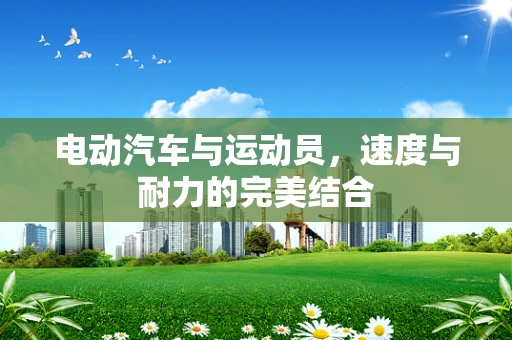 电动汽车与运动员，速度与耐力的完美结合