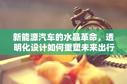 新能源汽车的水晶革命，透明化设计如何重塑未来出行？
