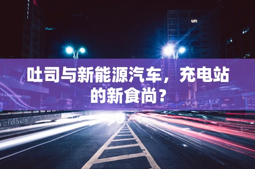 吐司与新能源汽车，充电站的新食尚？