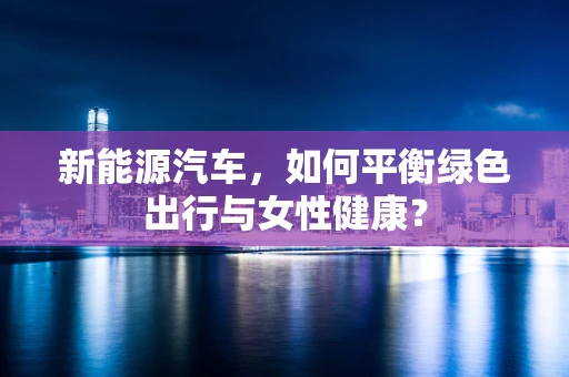 新能源汽车，如何平衡绿色出行与女性健康？