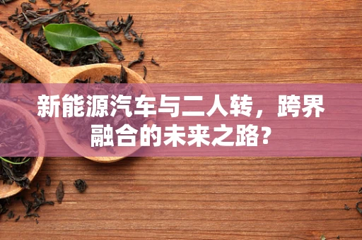 新能源汽车与二人转，跨界融合的未来之路？