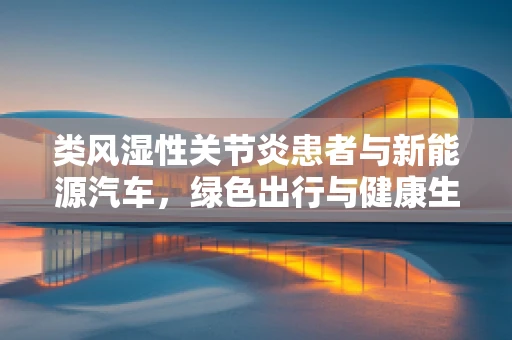 类风湿性关节炎患者与新能源汽车，绿色出行与健康生活的平衡？
