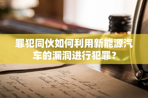 罪犯同伙如何利用新能源汽车的漏洞进行犯罪？