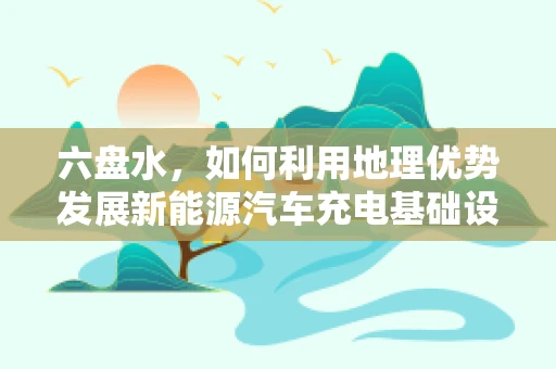 六盘水，如何利用地理优势发展新能源汽车充电基础设施？