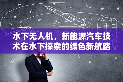 水下无人机，新能源汽车技术在水下探索的绿色新航路？