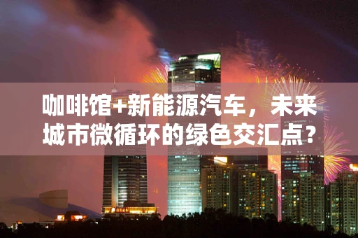 咖啡馆+新能源汽车，未来城市微循环的绿色交汇点？