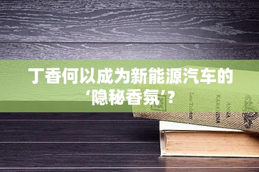 丁香何以成为新能源汽车的‘隐秘香氛’？