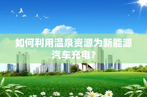 如何利用温泉资源为新能源汽车充电？