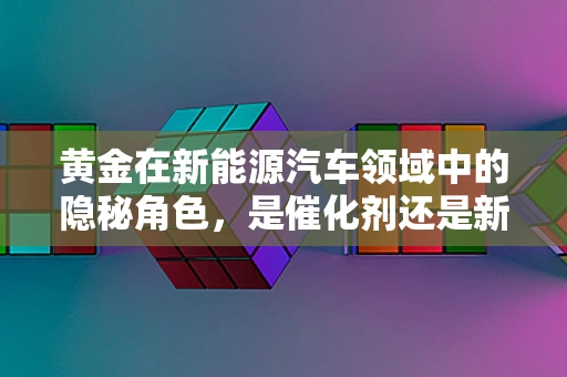 黄金在新能源汽车领域中的隐秘角色，是催化剂还是新贵？