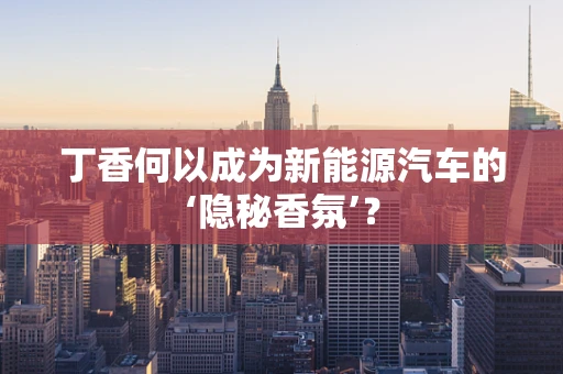 丁香何以成为新能源汽车的‘隐秘香氛’？