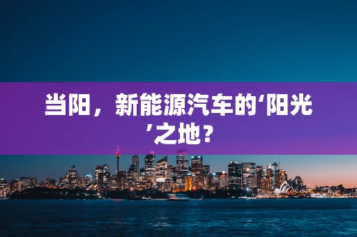 当阳，新能源汽车的‘阳光’之地？