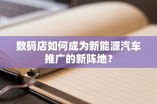 数码店如何成为新能源汽车推广的新阵地？