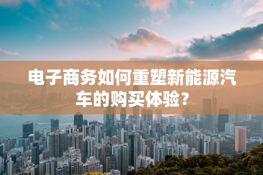 电子商务如何重塑新能源汽车的购买体验？
