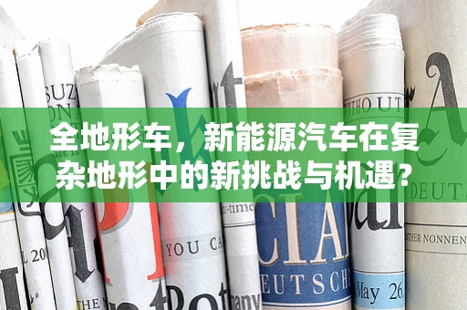 全地形车，新能源汽车在复杂地形中的新挑战与机遇？