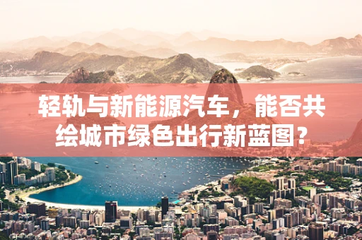轻轨与新能源汽车，能否共绘城市绿色出行新蓝图？