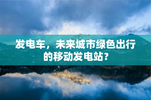 发电车，未来城市绿色出行的移动发电站？