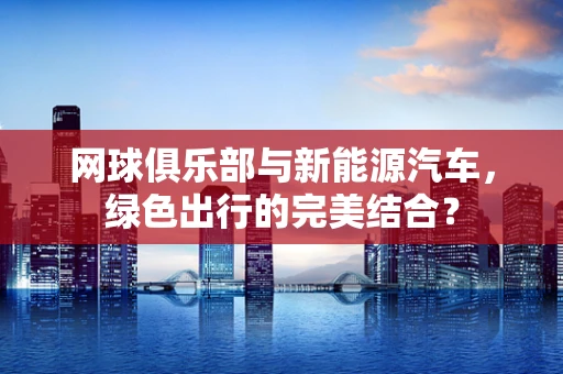 网球俱乐部与新能源汽车，绿色出行的完美结合？
