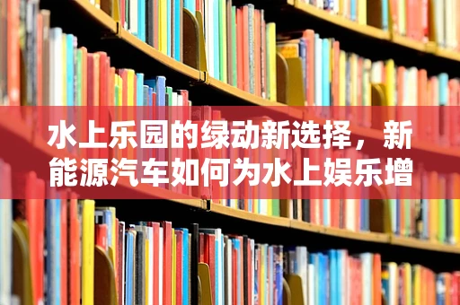 水上乐园的绿动新选择，新能源汽车如何为水上娱乐增添环保色彩？
