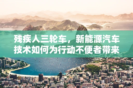 残疾人三轮车，新能源汽车技术如何为行动不便者带来新‘驶’界？