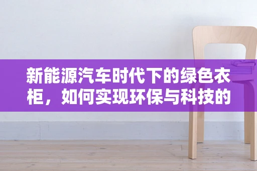 新能源汽车时代下的绿色衣柜，如何实现环保与科技的完美融合？
