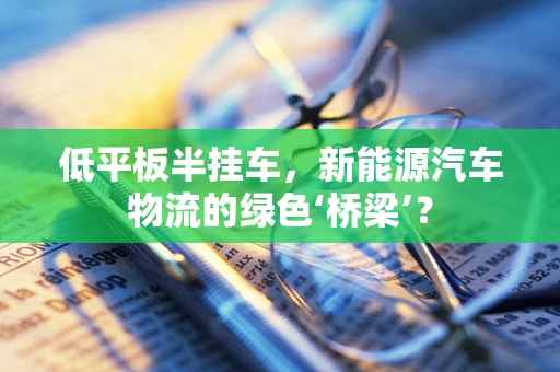 低平板半挂车，新能源汽车物流的绿色‘桥梁’？