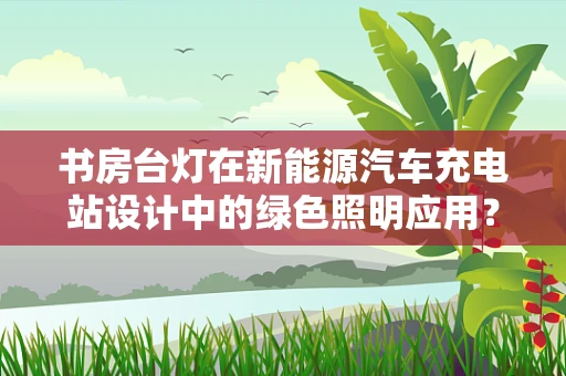 书房台灯在新能源汽车充电站设计中的绿色照明应用？