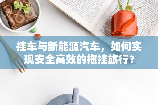 挂车与新能源汽车，如何实现安全高效的拖挂旅行？