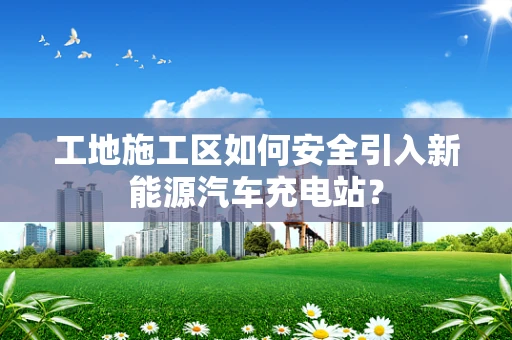 工地施工区如何安全引入新能源汽车充电站？