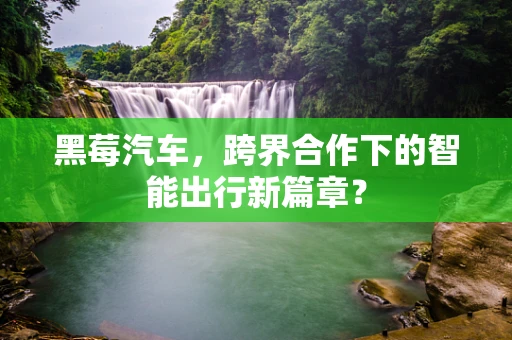 黑莓汽车，跨界合作下的智能出行新篇章？