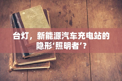 台灯，新能源汽车充电站的隐形‘照明者’？