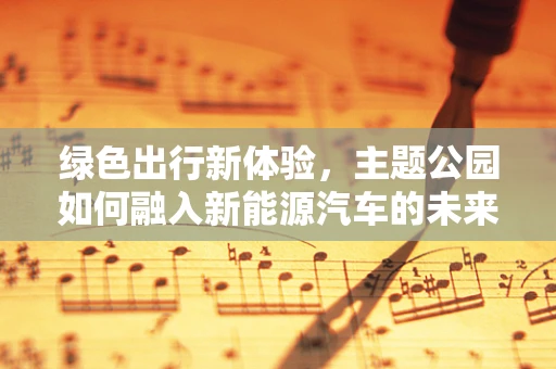 绿色出行新体验，主题公园如何融入新能源汽车的未来趋势？